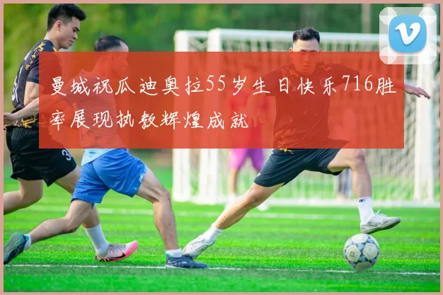曼城祝瓜迪奥拉55岁生日快乐716胜率展现执教辉煌成就