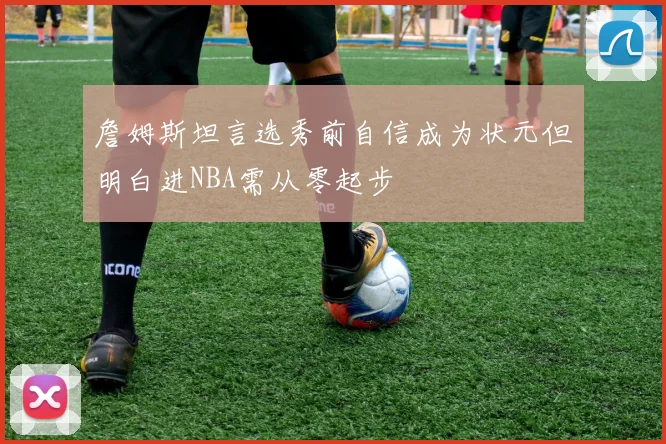詹姆斯坦言选秀前自信成为状元但明白进NBA需从零起步