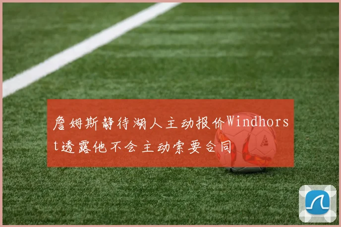 詹姆斯静待湖人主动报价Windhorst透露他不会主动索要合同