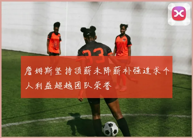 詹姆斯坚持顶薪未降薪补强追求个人利益超越团队荣誉