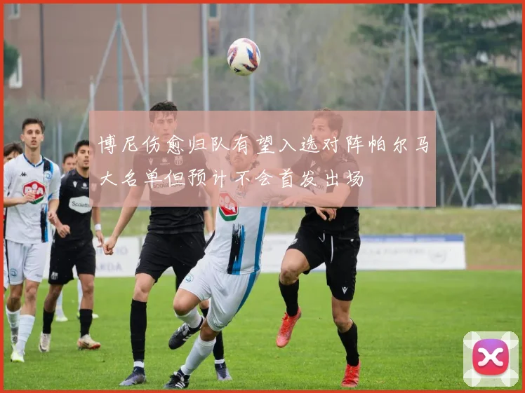 博尼伤愈归队有望入选对阵帕尔马大名单但预计不会首发出场