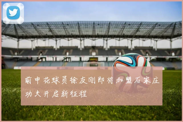 前申花球员徐友刚即将加盟石家庄功夫开启新征程