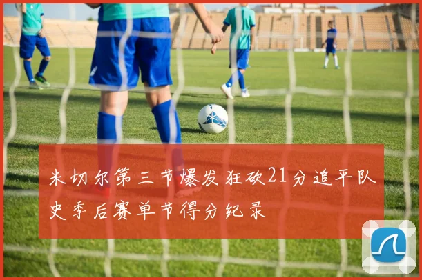 米切尔第三节爆发狂砍21分追平队史季后赛单节得分纪录