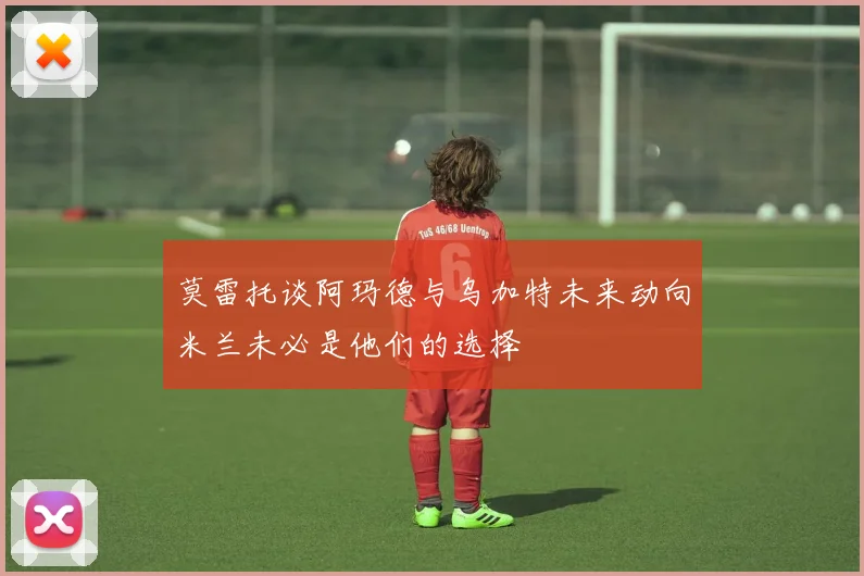 莫雷托谈阿玛德与乌加特未来动向米兰未必是他们的选择