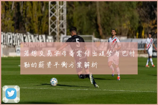若想交易字母哥需付出追梦与巴特勒的薪资平衡方案解析