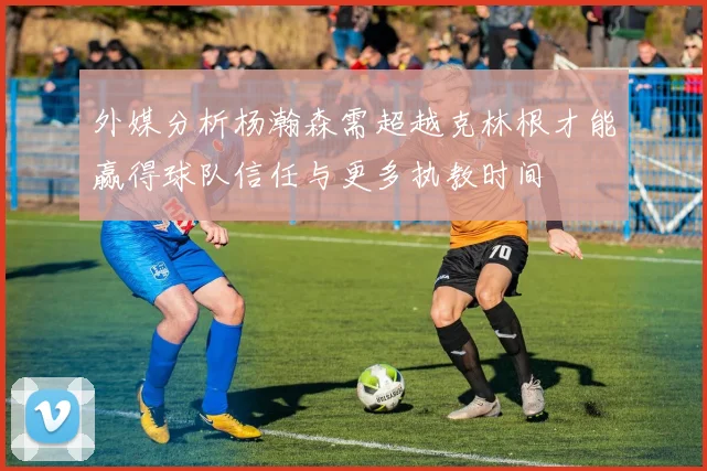 外媒分析杨瀚森需超越克林根才能赢得球队信任与更多执教时间