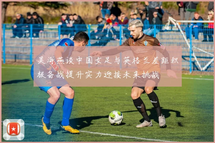 吴海燕谈中国女足与英格兰差距积极备战提升实力迎接未来挑战