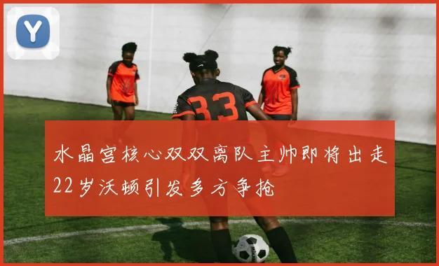 水晶宫核心双双离队主帅即将出走22岁沃顿引发多方争抢