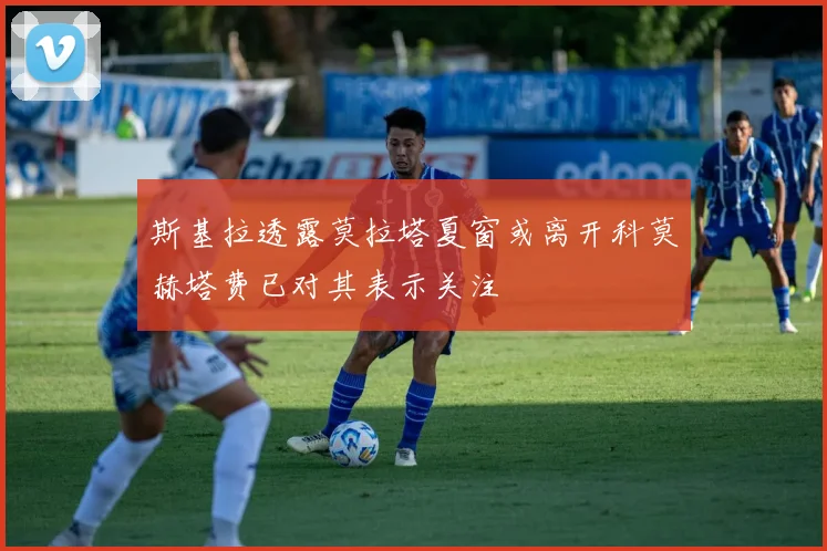 斯基拉透露莫拉塔夏窗或离开科莫赫塔费已对其表示关注