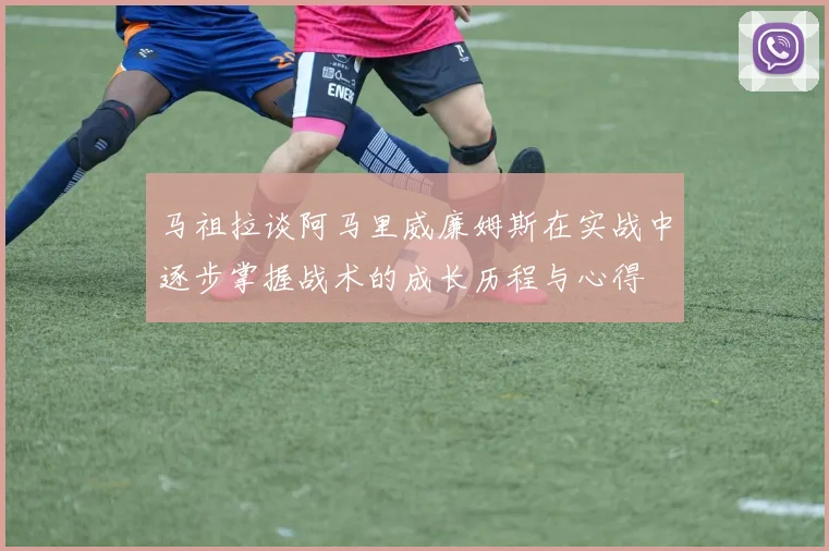 马祖拉谈阿马里威廉姆斯在实战中逐步掌握战术的成长历程与心得