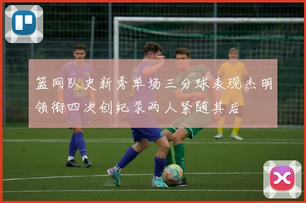篮网队史新秀单场三分球表现杰明领衔四次创纪录两人紧随其后