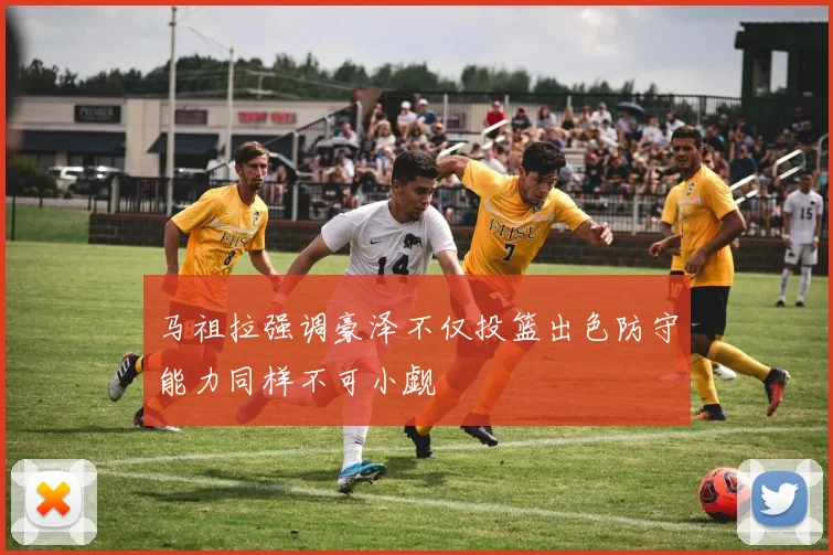 马祖拉强调豪泽不仅投篮出色防守能力同样不可小觑