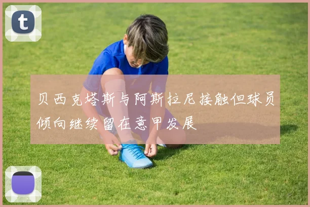 贝西克塔斯与阿斯拉尼接触但球员倾向继续留在意甲发展